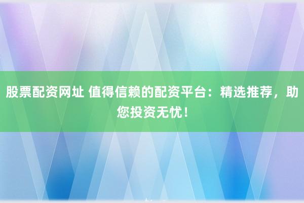 股票配资网址 值得信赖的配资平台：精选推荐，助您投资无忧！