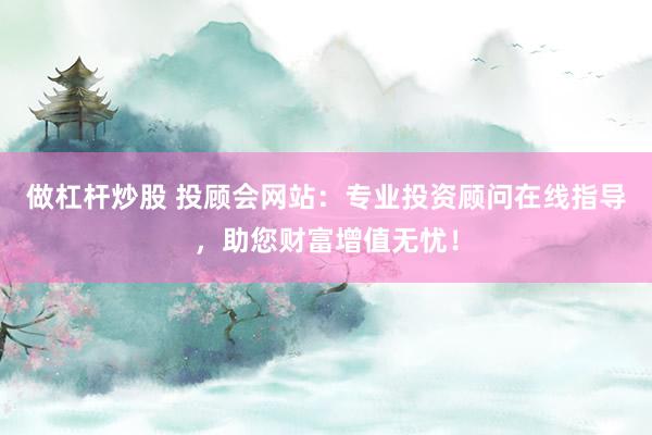 做杠杆炒股 投顾会网站：专业投资顾问在线指导，助您财富增值无忧！
