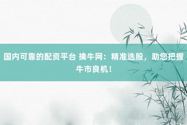 国内可靠的配资平台 擒牛网：精准选股，助您把握牛市良机！