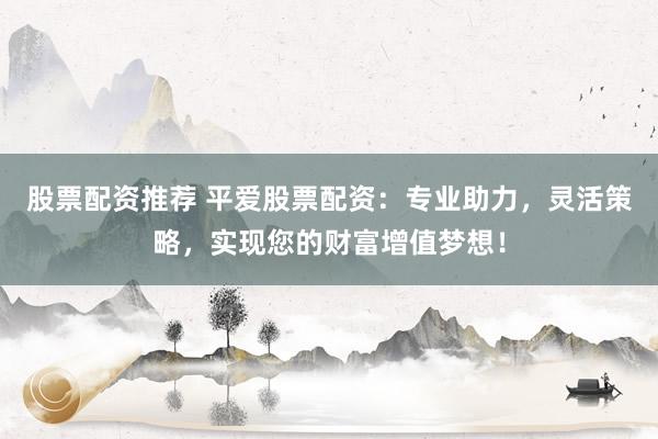 股票配资推荐 平爱股票配资：专业助力，灵活策略，实现您的财富增值梦想！