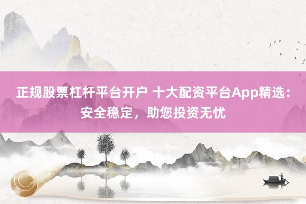 正规股票杠杆平台开户 十大配资平台App精选：安全稳定，助您投资无忧