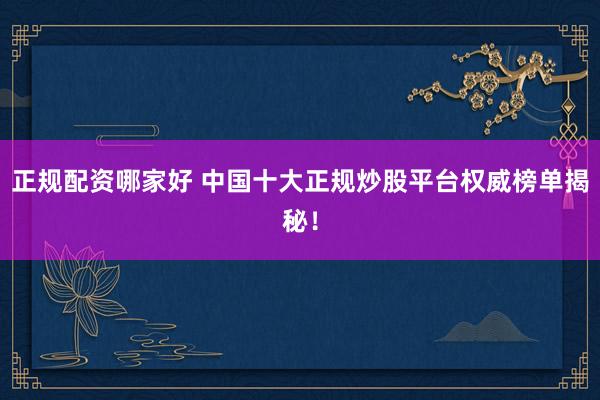 正规配资哪家好 中国十大正规炒股平台权威榜单揭秘！