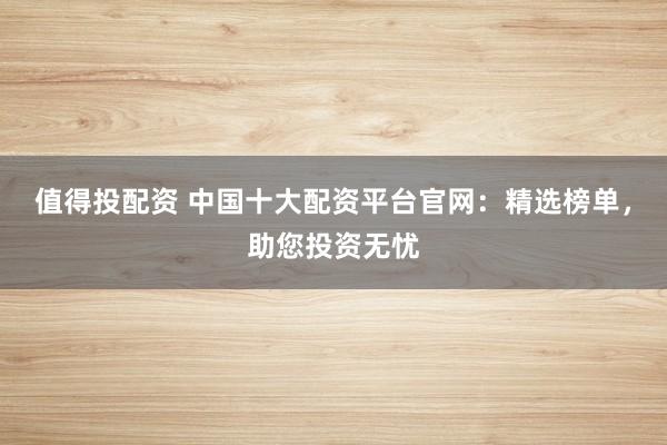 值得投配资 中国十大配资平台官网：精选榜单，助您投资无忧