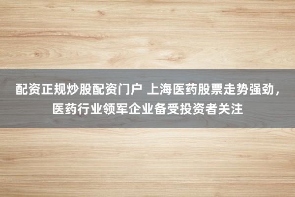 配资正规炒股配资门户 上海医药股票走势强劲，医药行业领军企业备受投资者关注