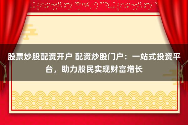 股票炒股配资开户 配资炒股门户：一站式投资平台，助力股民实现财富增长
