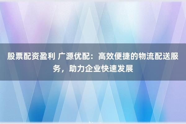 股票配资盈利 广源优配：高效便捷的物流配送服务，助力企业快速发展