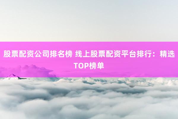 股票配资公司排名榜 线上股票配资平台排行：精选TOP榜单
