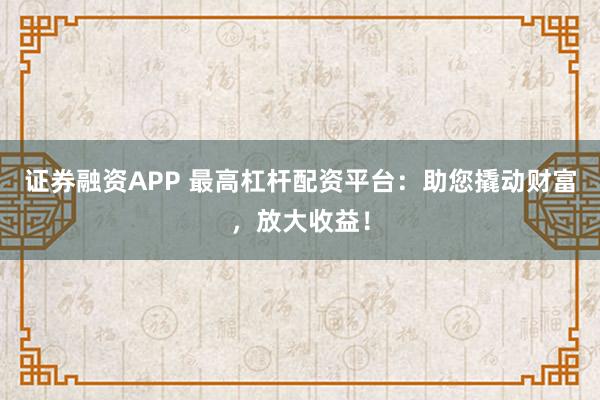 证券融资APP 最高杠杆配资平台：助您撬动财富，放大收益！