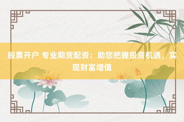股票开户 专业期货配资：助您把握投资机遇，实现财富增值
