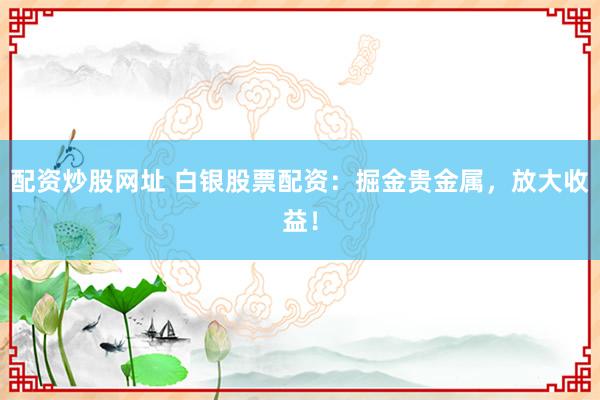 配资炒股网址 白银股票配资:掘金贵金属,放大收益!