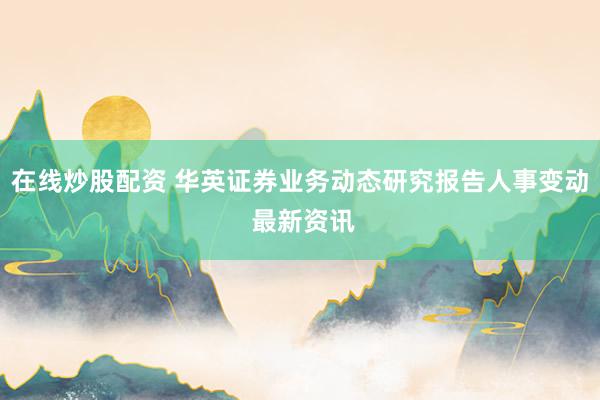 在线炒股配资 华英证券业务动态研究报告人事变动 最新资讯