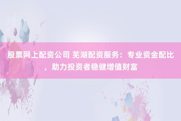 股票网上配资公司 芜湖配资服务：专业资金配比，助力投资者稳健增值财富