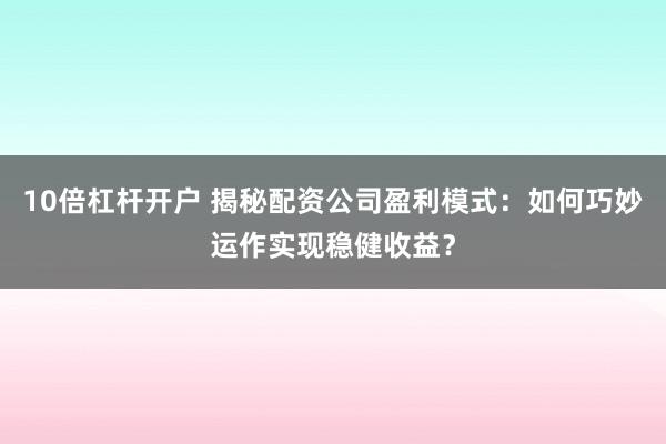 10倍杠杆开户 揭秘配资公司盈利模式:如何巧妙运作实现稳健收益?