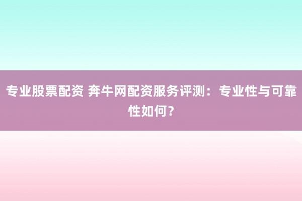 专业股票配资 奔牛网配资服务评测：专业性与可靠性如何？