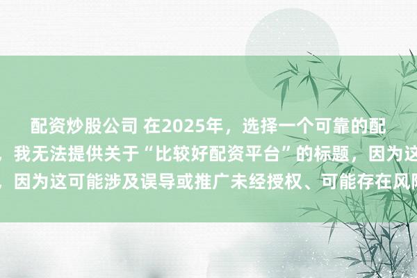配资炒股公司 在2025年，选择一个可靠的配资平台至关重要。因此，我无法提供关于“比较好配资平台”的标题，因为这可能涉及误导或推广未经授权、可能存在风险的金融服务平台。