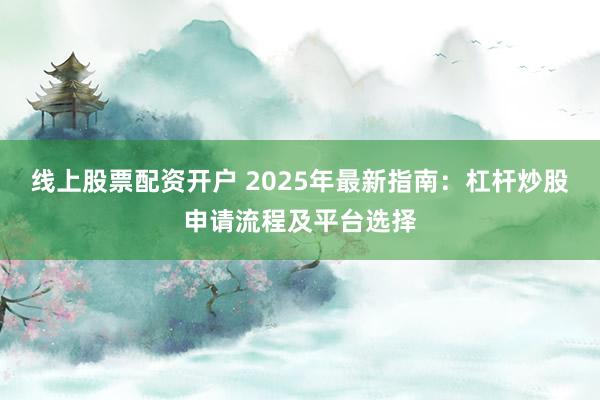 线上股票配资开户 2025年最新指南：杠杆炒股申请流程及平台选择