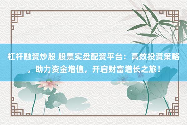 杠杆融资炒股 股票实盘配资平台：高效投资策略，助力资金增值，开启财富增长之旅！