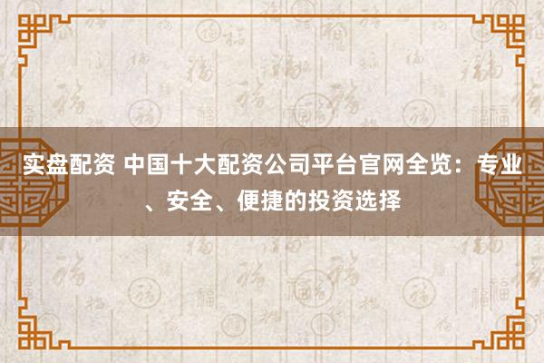 实盘配资 中国十大配资公司平台官网全览：专业、安全、便捷的投资选择