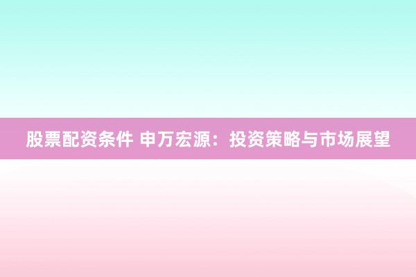 股票配资条件 申万宏源：投资策略与市场展望