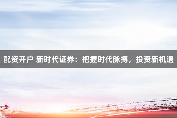 配资开户 新时代证券：把握时代脉搏，投资新机遇