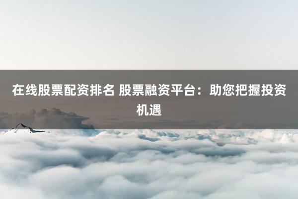 在线股票配资排名 股票融资平台：助您把握投资机遇