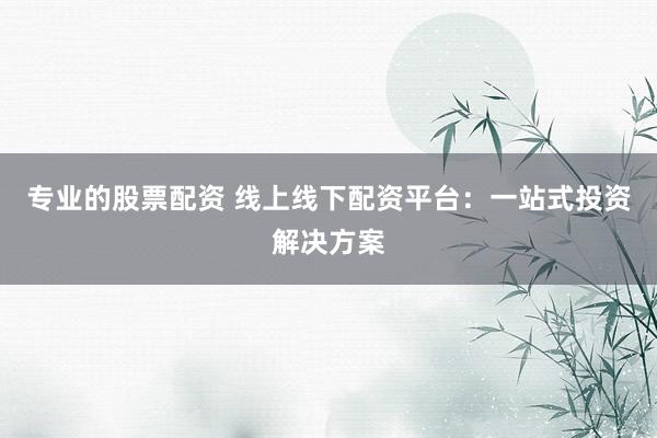 专业的股票配资 线上线下配资平台：一站式投资解决方案