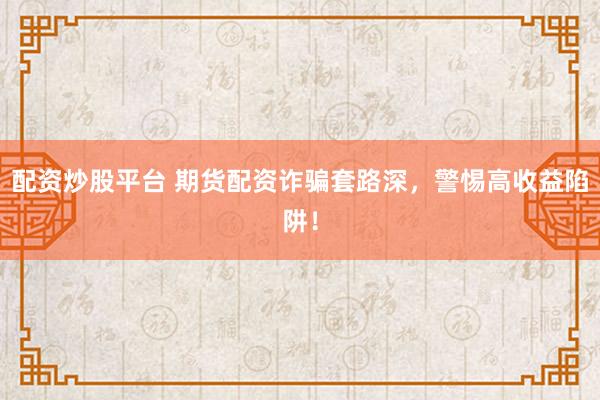 配资炒股平台 期货配资诈骗套路深，警惕高收益陷阱！