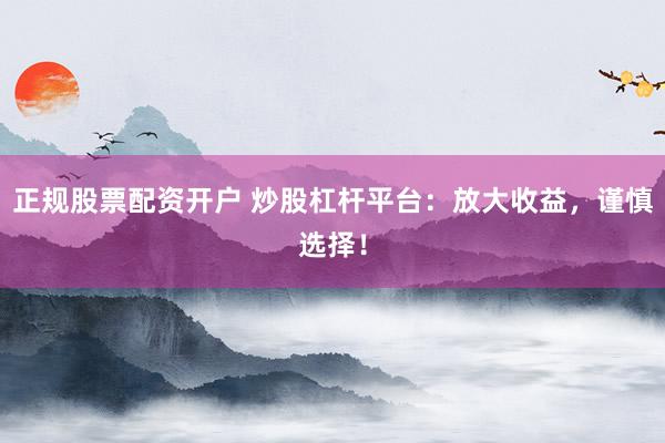 正规股票配资开户 炒股杠杆平台：放大收益，谨慎选择！