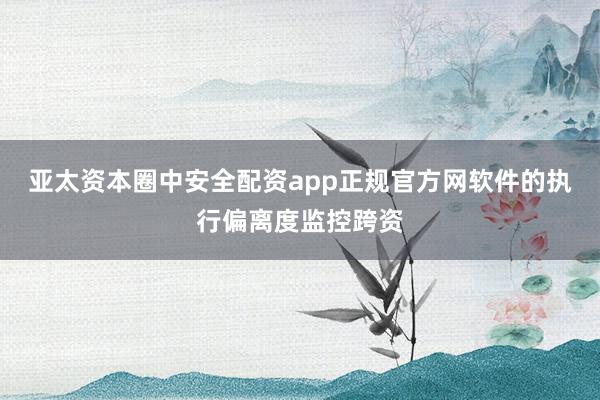 亚太资本圈中安全配资app正规官方网软件的执行偏离度监控跨资