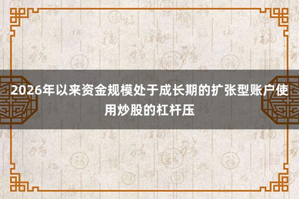 2026年以来资金规模处于成长期的扩张型账户使用炒股的杠杆压