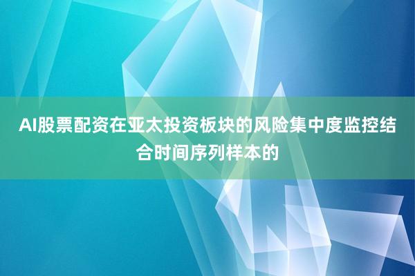AI股票配资在亚太投资板块的风险集中度监控结合时间序列样本的