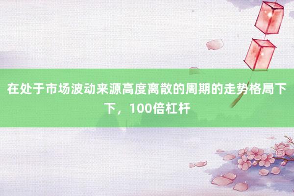 在处于市场波动来源高度离散的周期的走势格局下下，100倍杠杆