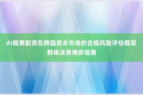 AI股票配资在跨国资本市场的合规风险评估框架群体决策博弈视角