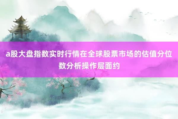 a股大盘指数实时行情在全球股票市场的估值分位数分析操作层面约