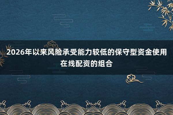 2026年以来风险承受能力较低的保守型资金使用在线配资的组合