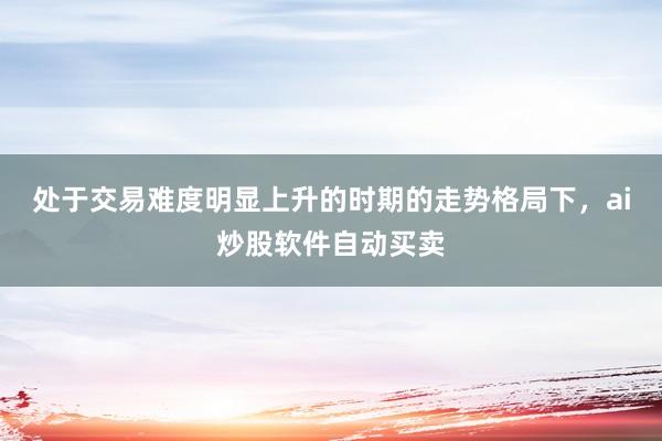 处于交易难度明显上升的时期的走势格局下，ai炒股软件自动买卖