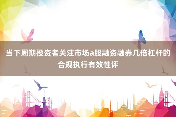 当下周期投资者关注市场a股融资融券几倍杠杆的合规执行有效性评