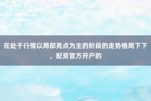 在处于行情以局部亮点为主的阶段的走势格局下下，配资官方开户的