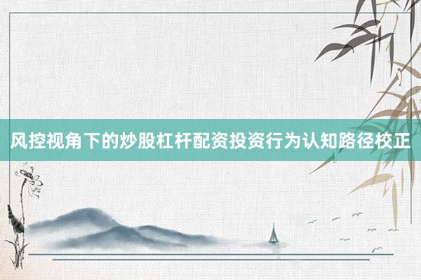 风控视角下的炒股杠杆配资投资行为认知路径校正