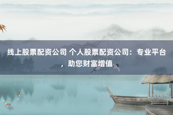 线上股票配资公司 个人股票配资公司：专业平台，助您财富增值