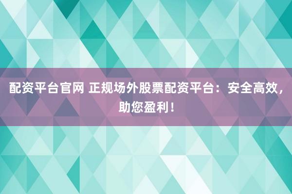配资平台官网 正规场外股票配资平台：安全高效，助您盈利！