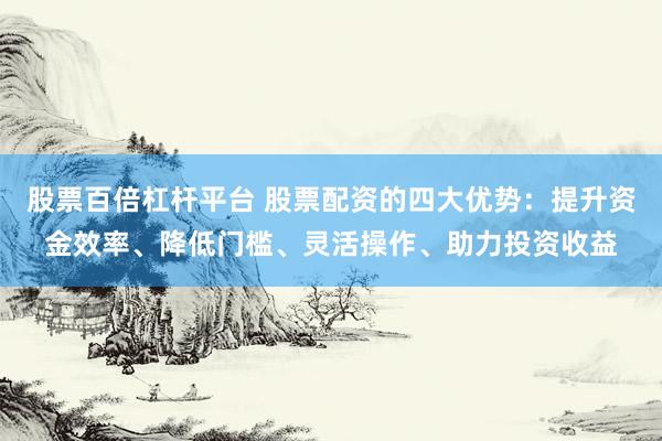 股票百倍杠杆平台 股票配资的四大优势:提升资金效率、降低门槛、灵活操作、助力投资收益