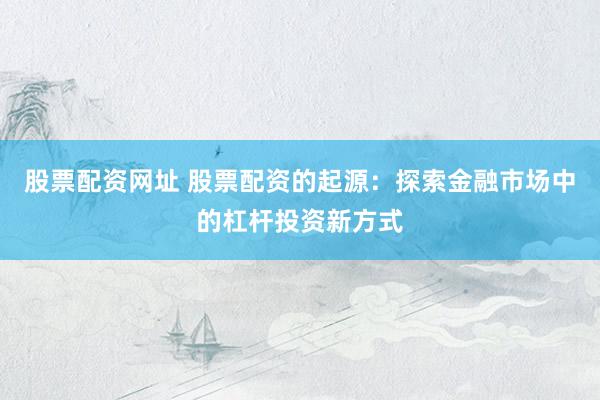 股票配资网址 股票配资的起源：探索金融市场中的杠杆投资新方式