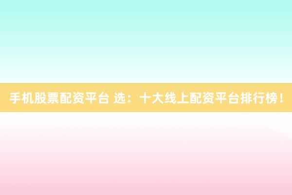 手机股票配资平台 选：十大线上配资平台排行榜！