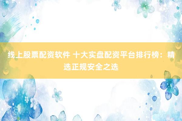 线上股票配资软件 十大实盘配资平台排行榜：精选正规安全之选