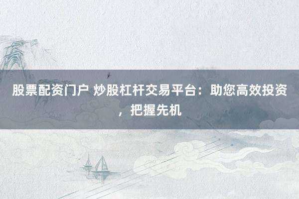 股票配资门户 炒股杠杆交易平台：助您高效投资，把握先机