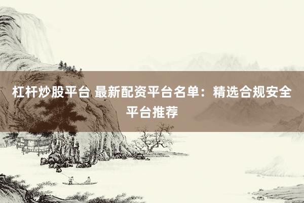 杠杆炒股平台 最新配资平台名单：精选合规安全平台推荐