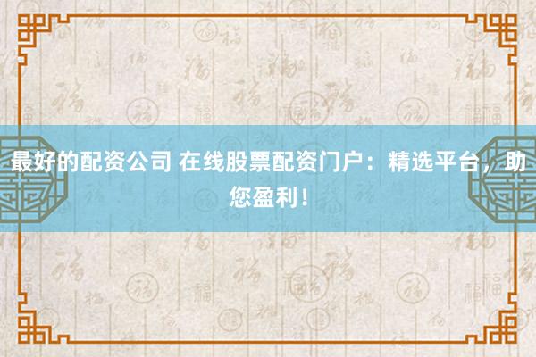 最好的配资公司 在线股票配资门户：精选平台，助您盈利！