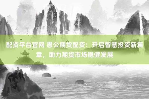 配资平台官网 愚公期货配资：开启智慧投资新篇章，助力期货市场稳健发展