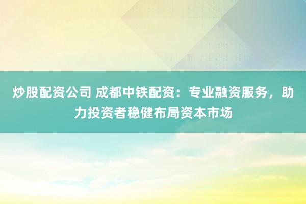 炒股配资公司 成都中铁配资：专业融资服务，助力投资者稳健布局资本市场